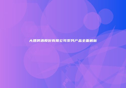 大理啤酒股份有限公司系列产品全面解析