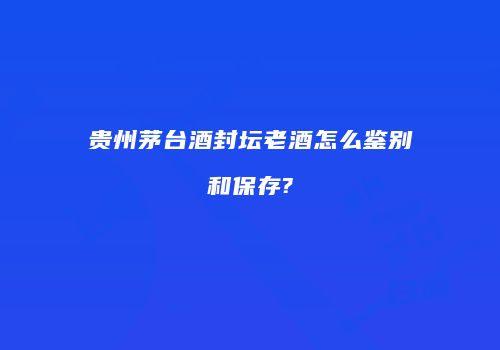 贵州茅台酒封坛老酒怎么鉴别和保存?