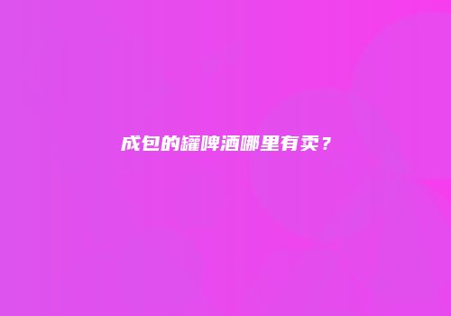 成包的罐啤酒哪里有卖？