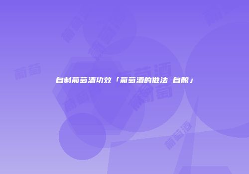 自制葡萄酒功效「葡萄酒的做法 自酿」