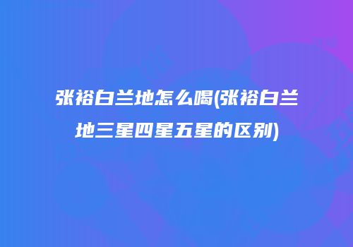 张裕白兰地怎么喝(张裕白兰地三星四星五星的区别)
