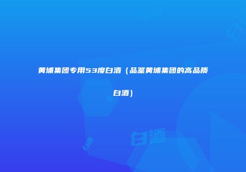 黄埔集团专用53度白酒（品鉴黄埔集团的高品质白酒）