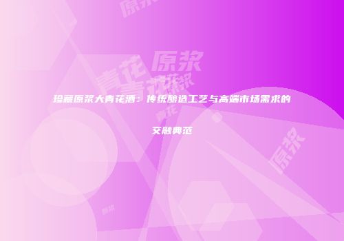 珍藏原浆大青花酒：传统酿造工艺与高端市场需求的交融典范