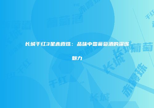 长城干红3星赤霞珠：品味中国葡萄酒的深邃魅力
