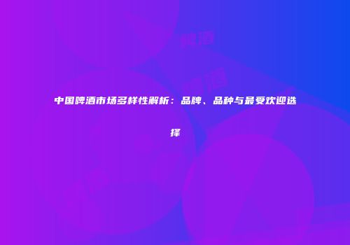 中国啤酒市场多样性解析：品牌、品种与最受欢迎选择