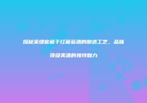 探秘采缇窖藏干红葡萄酒的酿造工艺，品味顶级美酒的独特魅力