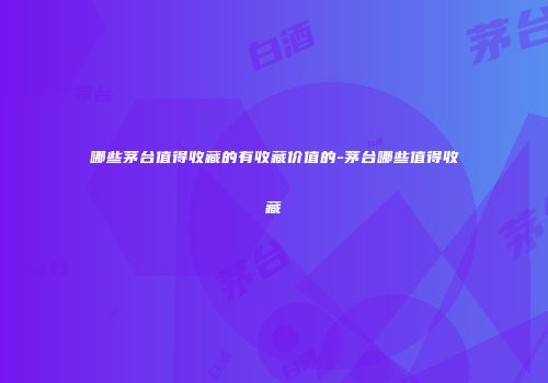 哪些茅台值得收藏的有收藏价值的-茅台哪些值得收藏