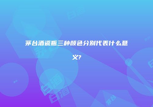 茅台酒瓷瓶三种颜色分别代表什么意义?