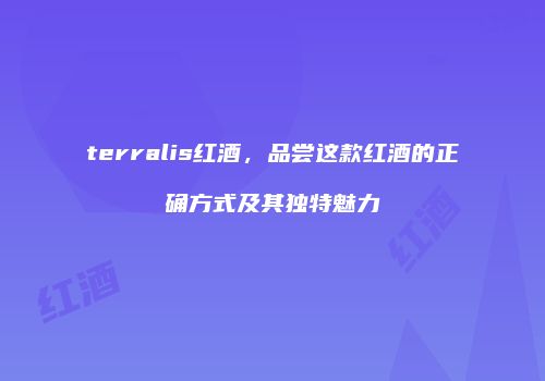 terralis红酒，品尝这款红酒的正确方式及其独特魅力