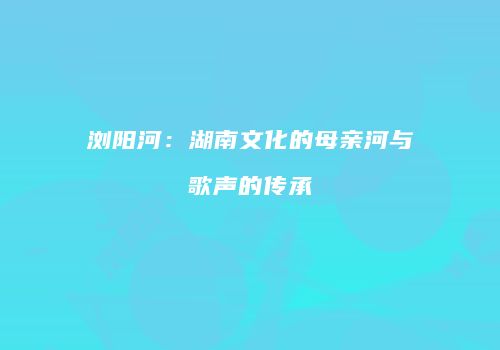 浏阳河：湖南文化的母亲河与歌声的传承