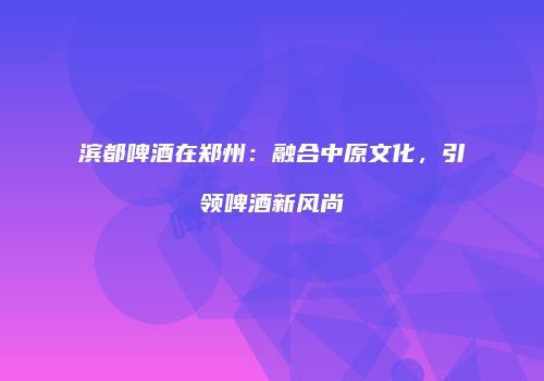 滨都啤酒在郑州：融合中原文化，引领啤酒新风尚