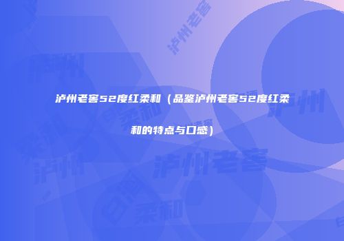 泸州老窖52度红柔和（品鉴泸州老窖52度红柔和的特点与口感）