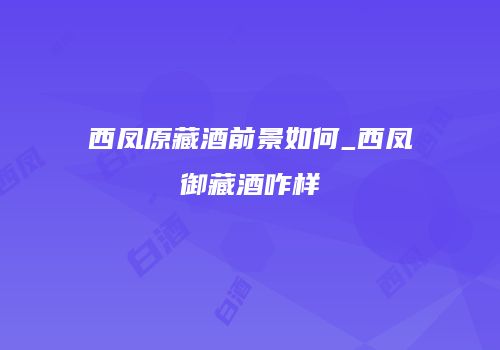 西凤原藏酒前景如何_西凤御藏酒咋样