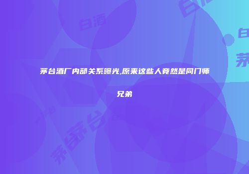 茅台酒厂内部关系曝光,原来这些人竟然是同门师兄弟