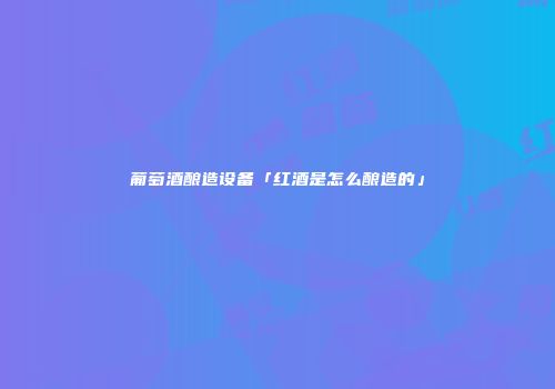 葡萄酒酿造设备「红酒是怎么酿造的」