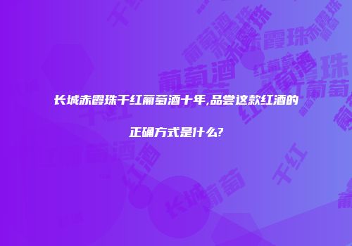 长城赤霞珠干红葡萄酒十年,品尝这款红酒的正确方式是什么?