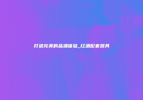 打造完美的品酒体验_红酒配套器具