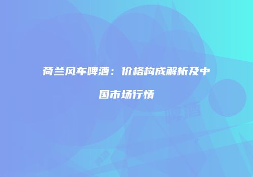 荷兰风车啤酒：价格构成解析及中国市场行情