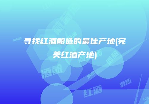 寻找红酒酿造的最佳产地(完美红酒产地)