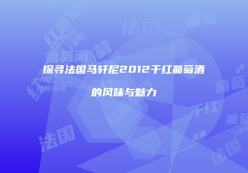 探寻法国马轩尼2012干红葡萄酒的风味与魅力