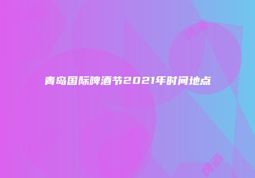 青岛国际啤酒节2021年时间地点