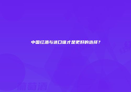 中国红酒与进口谁才是更好的选择？