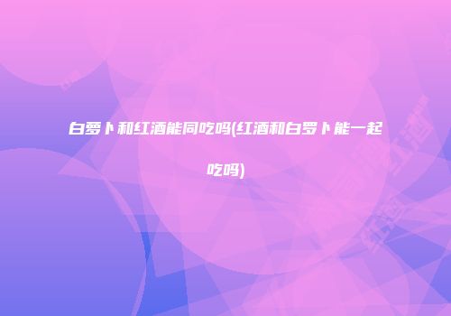 白萝卜和红酒能同吃吗(红酒和白罗卜能一起吃吗)