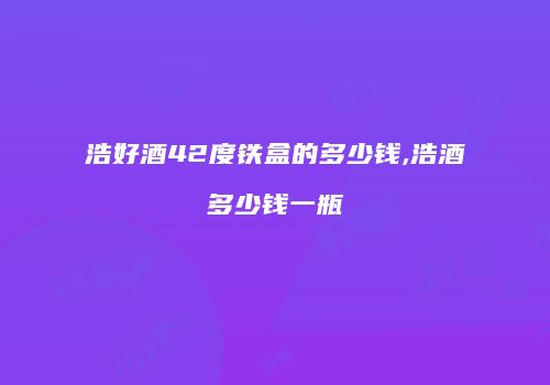 浩好酒42度铁盒的多少钱,浩酒多少钱一瓶