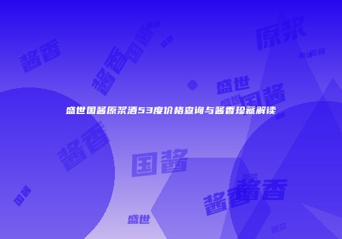 盛世国酱原浆酒53度价格查询与酱香珍藏解读