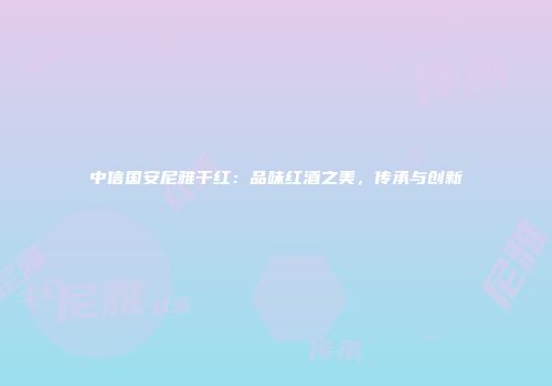 中信国安尼雅干红：品味红酒之美，传承与创新