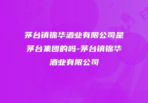 茅台镇锦华酒业有限公司是茅台集团的吗-茅台镇锦华酒业有限公司