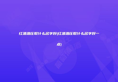 红酒酒庄取什么名字好(红酒酒庄取什么名字好一点)