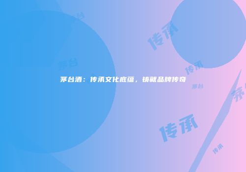 茅台酒：传承文化底蕴，铸就品牌传奇