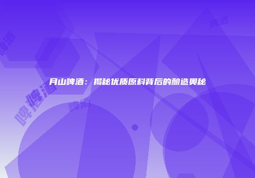 月山啤酒：揭秘优质原料背后的酿造奥秘