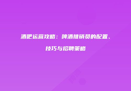 酒吧运营攻略：啤酒推销员的配置、技巧与招聘策略
