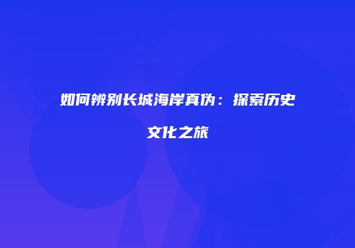 如何辨别长城海岸真伪：探索历史文化之旅