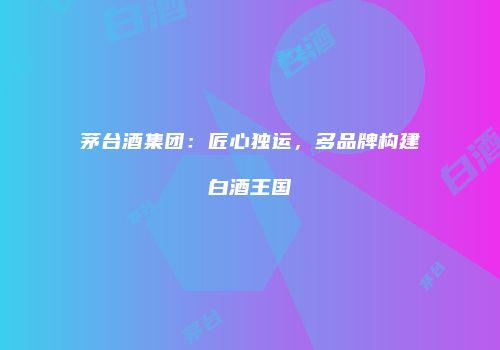 茅台酒集团：匠心独运，多品牌构建白酒王国
