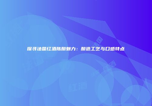 探寻法国红酒陈酿魅力：酿造工艺与口感特点