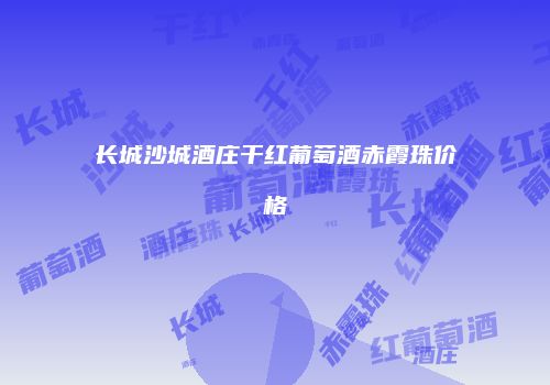 长城沙城酒庄干红葡萄酒赤霞珠价格