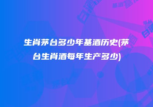 生肖茅台多少年基酒历史(茅台生肖酒每年生产多少)