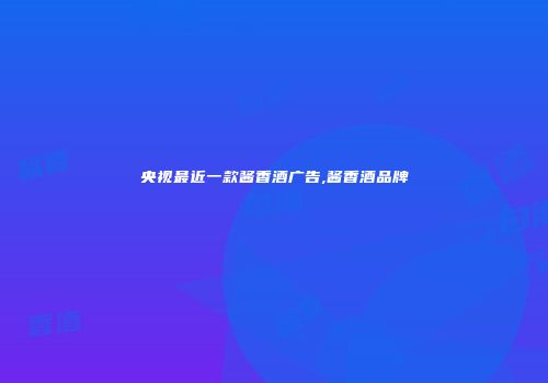 央视最近一款酱香酒广告,酱香酒品牌
