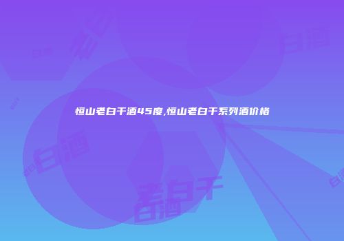恒山老白干酒45度,恒山老白干系列酒价格