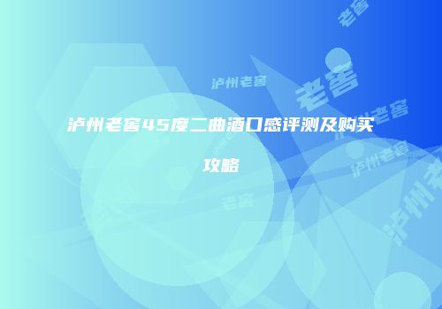 泸州老窖45度二曲酒口感评测及购买攻略