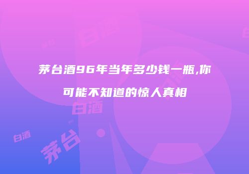 茅台酒96年当年多少钱一瓶,你可能不知道的惊人真相