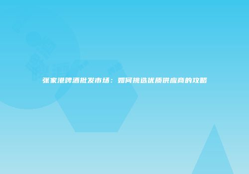 张家港啤酒批发市场：如何挑选优质供应商的攻略