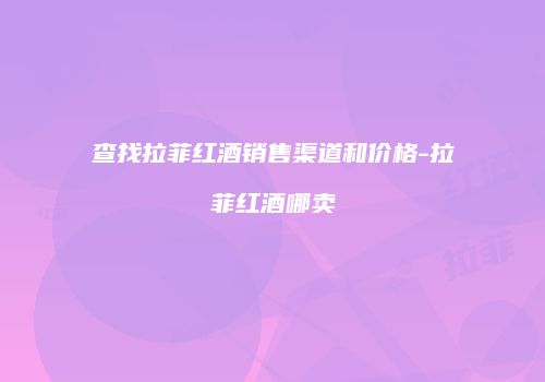 查找拉菲红酒销售渠道和价格-拉菲红酒哪卖