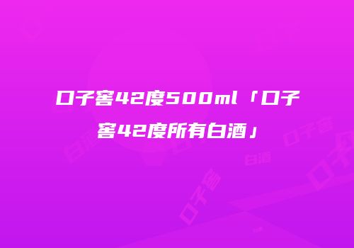 口子窖42度500ml「口子窖42度所有白酒」