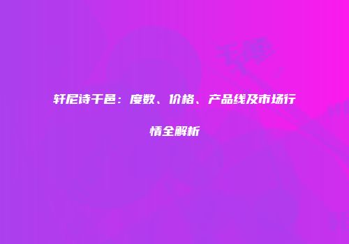 轩尼诗干邑：度数、价格、产品线及市场行情全解析