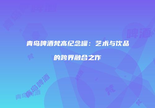 青岛啤酒梵高纪念罐：艺术与饮品的跨界融合之作