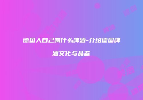 德国人自己喝什么啤酒-介绍德国啤酒文化与品鉴